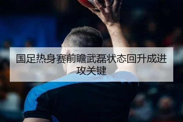 国足热身赛前瞻武磊状态回升成进攻关键